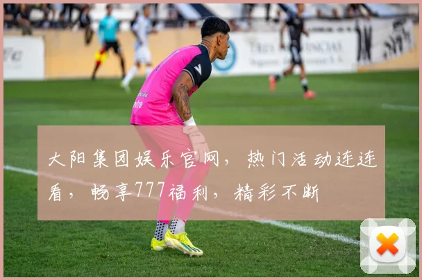 大阳集团娱乐官网，热门活动连连看，畅享777福利，精彩不断