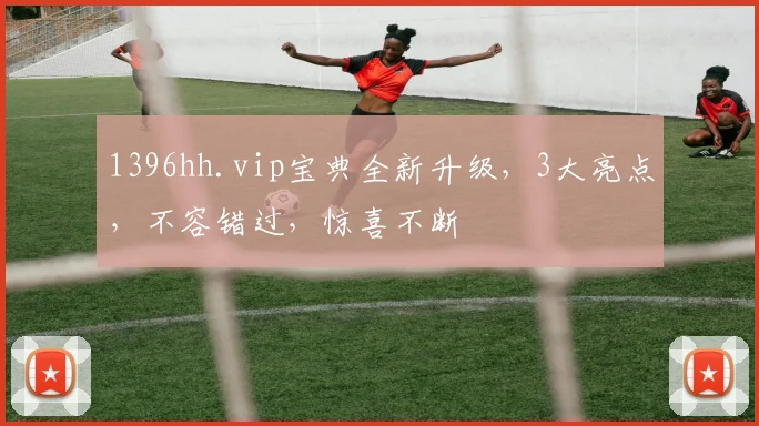 1396hh.vip宝典全新升级，3大亮点，不容错过，惊喜不断
