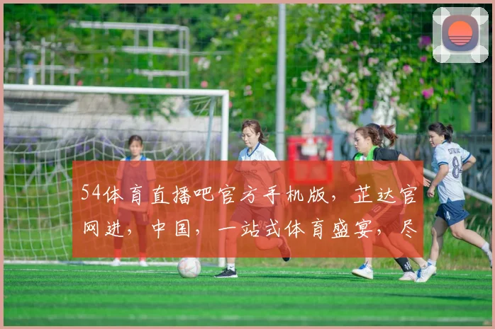 54体育直播吧官方手机版，芷达官网进，中国，一站式体育盛宴，尽在掌握，不容错过