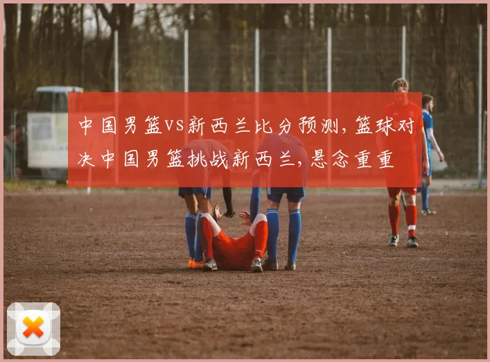 中国男篮vs新西兰比分预测,篮球对决中国男篮挑战新西兰,悬念重重
